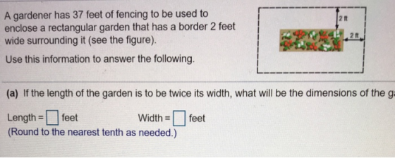 A gardener has 37 feet of fencing to be used to enclose a rectangular garden that has a border 2 feet wide surrounding it (see the figure). Use this information to answer the following. 2 tt 2 11 (a) If the length of the garden is to be twice its width, what will be the dimensions of the g Length =□ feet (Round to the nearest tenth as needed.) Widthfeet