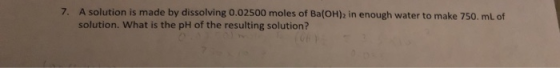7. A solution is made by dissolving 0.02500 moles of Ba(OH)2 in enough water to make 750 ml of solution. What is the pH of th