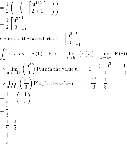 \\\mathrm{=\frac{1}{2}\left(-\left(-\left[\frac{u^{2+1}}{2+1}\right]^1_{-1}\right)\right)}\\ \\ \mathrm{=\frac{1}{2}\left[\frac{u^3}{3}\right]^1_{-1}}\\ \\ \mathrm{\mathrm{Compute\:the\:boundaries}:\quad \left[\frac{u^3}{3}\right]^1_{-1}}\\ \\ \mathrm{\int _a^bf\left(x\right)dx=F\left(b\right)-F\left(a\right)=\lim _{x\to \:b-}\left(F\left(x\right)\right)-\lim _{x\to \:a+}\left(F\left(x\right)\right)}\\ \\ \mathrm{\Rightarrow \lim _{u\to \:-1+}\left(\frac{u^3}{3}\right)\mathrm{Plug\:in\:the\:value}\:u=-1=\frac{\left(-1\right)^3}{3}=-\frac{1}{3}}\\ \\ \mathrm{\Rightarrow\lim _{u\to \:1-}\left(\frac{u^3}{3}\right) \mathrm{Plug\:in\:the\:value}\:u=1=\frac{1^3}{3}=\frac{1}{3}}\\ \\ \mathrm{=\frac{1}{3}-\left(-\frac{1}{3}\right)}\\ \\ \mathrm{=\frac{2}{3}}\\ \\ \mathrm{=\frac{1}{2}\cdot \frac{2}{3}}\\ \\ \mathrm{=\frac{1}{3}}\\ \\
