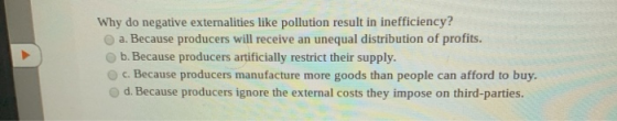 Why do negative externalities like pollution result in inefficiency? a. Because producers will receive an unequal distributio
