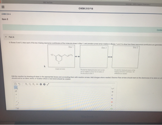 CHEM 215 F18 tem 5 Consta Part A n Boxos 2 and 3, draw each of he two missing resonaneoributors of the molecule shown in Bax 1, and provide ourved arrow notation in Boes 1 and 2 to show how these resonance contibutors are gerneraled Box 1 Box 2 Box 3 Edit the reaction by drawing all steps in the appropriate boxes and should and on an stom, bond, or locaion where a new bond should be oreated connecting them with reaction arrows Add charges where needed Electron fow errows should start on the electranjs) of an afom or a b o.