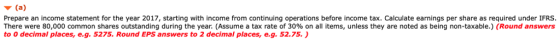 Prepare an income statement for the year 2017, starting with income from continuing operations before income tax. Calculate earnings per share as required under IFRS There were 80,000 common shares outstanding during the year. (Assume a tax rate of 30% on all items, unless they are noted as being non-taxable.) (Round answers to 0 decimal places, e.g. 5275. Round EPS answers to 2 decimal places, e.g. 52.75.)