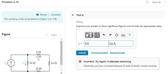 Problem 2.19 く) 160f 16 〉 Review 1 Constants Part A The current ia in the circuit shown in (Figure 1) is 17A Find io Express your answer to three significant figures and include the appropriate units Figure 10f1 〉 68mA 8Ω Previous Answers Request Answsr X Incorrect Try Again; 4 attempts remaining 10Ω 14Ω Check that you have converted between SI units of electric current correctly. 18Ω