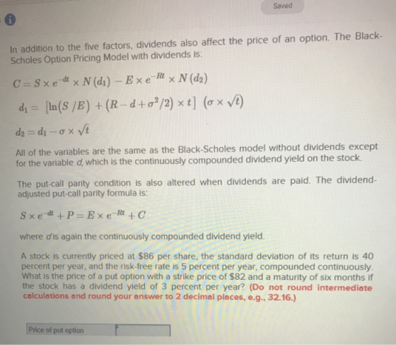 Saved In addition to the five factors, dividends also affect the price of an option. The Black- Scholes Option Pricing Model with dividends is: All of the variables are the same as the Black-Scholes model without dividends except for the variable d, which for the varable d, which continuously compounde is the continuously compounded dividend yield on the stock The put call party condition is also altered when dividends are paid. The dividend- adjusted put-call parity formula is: where dis again the continuously compounded dividend yield A stock is currently priced at $86 per share, the standard deviation of its return is 40 percent per year, and the risk-free rate is 5 percent per year, compounded continuously. What is the price of a put option with a strike price of $82 and a maturity of six months if the stock has a dividend yield of 3 percent per year? (Do not round intermediate calculations and round your answer to 2 decimal places, e.g., 32.16.) Price of put oplion
