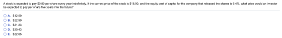 A stock is expected to pay $0.80 per share every year indefinitely. If the current price of the stock is $18.90, and the equity cost of capital for the company that released the shares is 6.4%, what price would an investor be expected to pay per share five years into the future? A. $12.50 OB. $22.90 C.$21.23 O D. $20.43 O E. $22.65