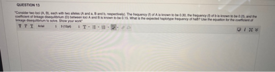 QUESTION 13 Consider two loch (A,B), each with two allelos (A and a, B and b, respectively). The frequency of A is known to