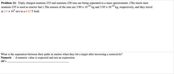 Problem 12: Triply charged uranium-235 and uranium-238 ions are being separated in a mass spectrometer. (The much rarer urani