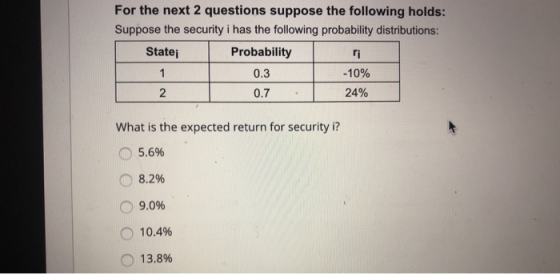 For the next 2 questions suppose the following holds: Suppose the security i has the following probability distributions: Statej Probability 0.3 0.7 ri -10% 24% 2 What is the expected return for security i? o 5.6% 8.2% 9.096 10.4% o 13.8%