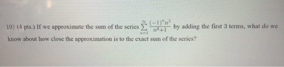 10) (4 pts.) If we approximate the sum of the series E 74+1 by adding the first 3 terms, what do we (-1)n² know about how cl