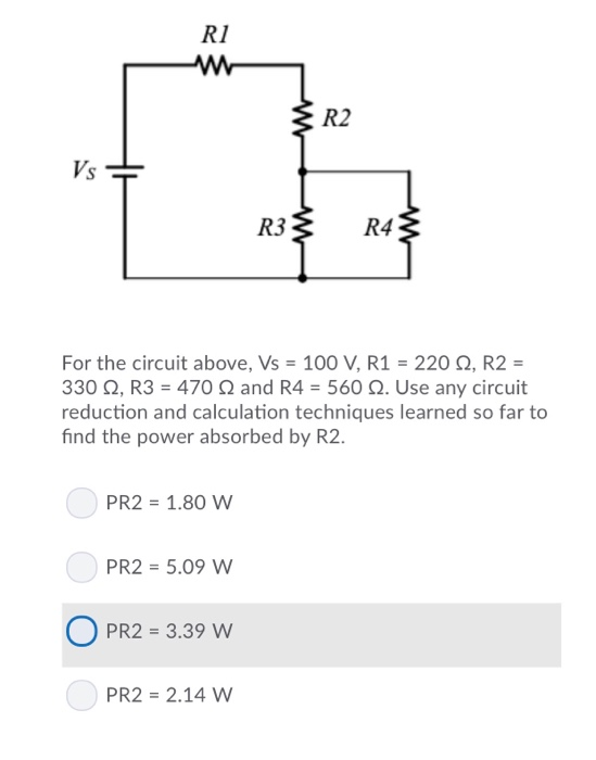 R1 R2 V S R3 R4 For the circuit above, Vs 100 V, R1 220 2, R2- 330 2, R3 470 2 and R4 560 Q. Use any circuit reduction and calculation techniques learned so far to find the power absorbed by R2 PR2 1.80 W PR2 5.09 W O PR2-3.39 w PR2 2.14 W