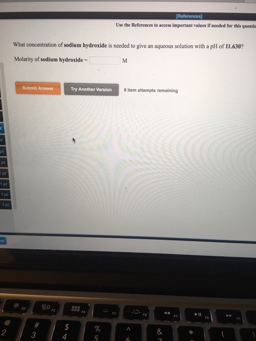 Use the References to access important values if needed for this questio What concentration of sodium hydroxide is needed to give an aqueous solution with a pH of 11.630? Molarity of sodium hydroxide Submit Answer Try Another Version 8 item attempts remaining 1 pt 1 pt FS FS 2 4