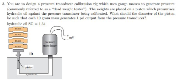 3. You are to design a pressure transducer calibration rig which uses gauge masses to generate pressure (commonly referred to as a dead weight tester). The weights are placed on a piston which pressurizes hydraulic oil against the pressure transducer being calibrated. What should the diameter of the piston gram mass generates l psi output fromn the pressure hydraulic oil SG 1.34 mV pressture transducer JD piston