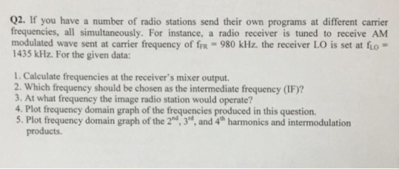 02. If you have a number of radio stations send their own programs at different carrier frequencies, all simultaneously. For instance, a radio receiver is tuned to receive AM modulated wave sent at carrier frequency of frR 980 kHz. the receiver LO is set at fio- 1435 kHz. For the given data: 1. Calculate frequencies at the receivers mixer output. 2. Which frequency should be chosen as the intermediate frequency (IF)? 3. At what frequency the image radio station would operate? 4. Plot frequency domain graph of the frequencies produced in this question. 5. Plot frequency domain graph of the 2d, 3d, and 4th harmonics and intermodulation products.
