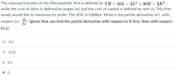 The revenue function of the Monopolistic firm is defined by TR-50L 212 30K 2K2 while the cost of labor is defined by wages (w) and the cost of capital is defined by rent (r). This firm surely would like to maximize its profit. The SOC is fulfilled. What is the partial derivative of L with respect to r 642 (given that you find the partial derivative with respect to K first, then with respect to L) Sw 0 -0.5 0 -0.25 0.5
