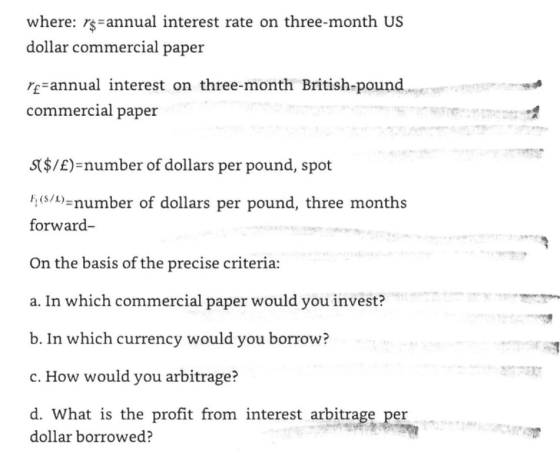 where: re-annual interest rate on three-month US dollar commercial paper re-annual interest on three-month British-pound commercial paper S($/E)-number of dollars per pound, spot (umber of dollars per pound, three months forward On the basis of the precise criteria: a. In which commercial paper would you invest? b. In which currency would you borrow? c. How would you arbitrage? d. What is the profit from interest arbitrage per dollar borrowed?