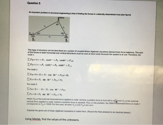Question 5 An important problem in structural engineering is that of finding the forces in a staticaly determinate truss (see tgurel 1000N 90° This type of structure cen be described as a system of the of coupled linear algebraic equations derived from force balances. The sum node because the system is at rest. Therefore, for ode 1 For node 2 For node 3 where Fis is the external horlzontal force applied to node /(where a positive torce is ve tical force applied to node (where a positive force is upward Thus nti, problem the OO ON corresponds to F-1000 For this cese, all other Fys and Pass are zero own ward force on node 1 Express the given set of linear algebraic equations in matrix form (Round the final answers to six decimal places) Using Matlab, find the values of the unknowns.