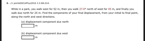 3. -/1 pointsOSColPhys2016 3.3.WA.014 While in a park, you walk west for 52 m, then you walk 27.0° north of west for 45 m, and finally you walk due north for 25 m. Find the components of your final displacement, from your initial to final point, along the north and west directions. (a) displacement component due north (b) displacement component due west