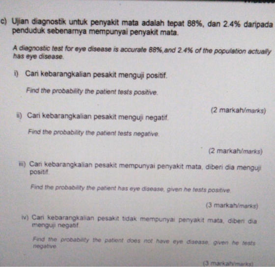 c) Ujian diagnostik untuk penyakit mata adalah tepat 88%, dan 2.4% daripada penduduk sebenarmya mempunyai penyakit mata. A diagnostic test for eye disease is accurate 88%,and 2.4% of the population actually has eye disease i) Can kebarangkalian pesakit menguji positif. Find the probability the patient tests positive. (2 markah/marks) i) Cari kebarangkalian pesakit menguj negatf Find the probability the patient tests negative (2 markah/marks) ii) Cani kebarangkalian pesakit mempunyai penyakit mata, diberi dia menguj positif Find the probability the patient has eye disease, given he tests positive (3 markah/marks) v) Cari kebarangkalian pesakit tidak mempunyai penyakit mata, diberi dia menguji negatif Find the probability the patient does not have eye disease, given he tests negative (3 markah/marks)