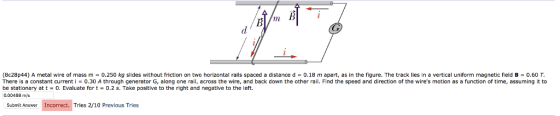 (8e28p44) A metal wire of mass m = 0.250 kg slides without friction on two horizontal rails spaced a distance d = 0.18 m apart, as in the figure. The track lies in a vertical uniform magnetic field B = 0.60 T. There is a constant current i = 0.30 A through generator G, along one rail, across the wire, and back down the other rail. Find the speed and direction of the wires motion as a function of time, assuming it to be stationary at t-0. Evaluate for t-0.2 s. Take positive to the right and negative to the left. 0.00468 m/s Submit Answer Incorrect. Tries 2/10 Previous Tries