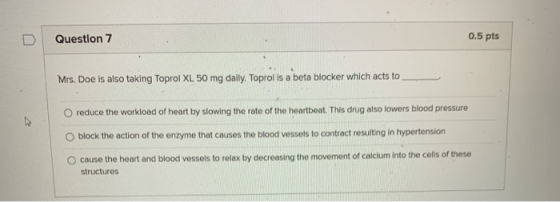 Question 7 0.5 pts Mrs. Doe is also taking Toprol XL 50 mg daily. Toprol is a beta blocker which acts to O reduce the workloa