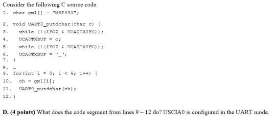 Consider the following C source code. 1. char gm1[]MSP430; 2. void UARTO_putdchar (char c) l 3. while (! (IFG2 & UCAOTXIFG)) UCAOTXBUF 5. while (! (IFG2 & UCAOTXIFG)) 6. UCAOTXBUF=; 7 - 9. for (int i=0; i < 6; ¡++) { 10. ch gml [il; 11 UARTO putdchar (ch) 12. ) D. (4 points) What does the code segment from lines 9-12 do? USCIA0 is configured in the UART mode.