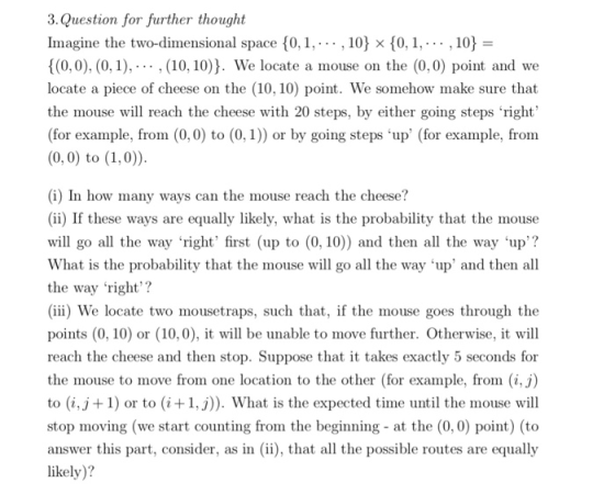 3.Question for further thought Imagine the two-dimensional space {0, 1, . . . , 10).(0, 1, . . . , 10) = (0,0), (0,1),(10, 10)J. We locate a mouse on the (0,0) point and we locate a piece of cheese on the (10, 10) point. We somehow make sure that the mouse will reach the cheese with 20 steps, by either going steps right (for example, from (0, 0) to (0,1)) or by going steps up (for example, from (0,0) to (1,0 (i) In how many ways can the mouse reach the cheese? (ii) If these ways are equally likely, what is the probability that the mouse will go all the way right first (up to (0, 10)) and then all the way up? What is the probability that the mouse will go all the way up and then all the way right? (iii) We locate two mousetraps, such that, if the mouse goes through the points (0, 10) or (10,0), wl be unable to move further. Otherwise, it will reach the cheese and then stop. Suppose that it takes exactly 5 seconds for the mouse to move from one location to the other (for example, from (i,j) to (i,j+1) or to (i+1,j. What is the expected time until the mouse will stop moving (we start counting from the beginning - at the (0,0) point) (to answer this part, consider, as in ii), that al the possible routes are equally likely)?