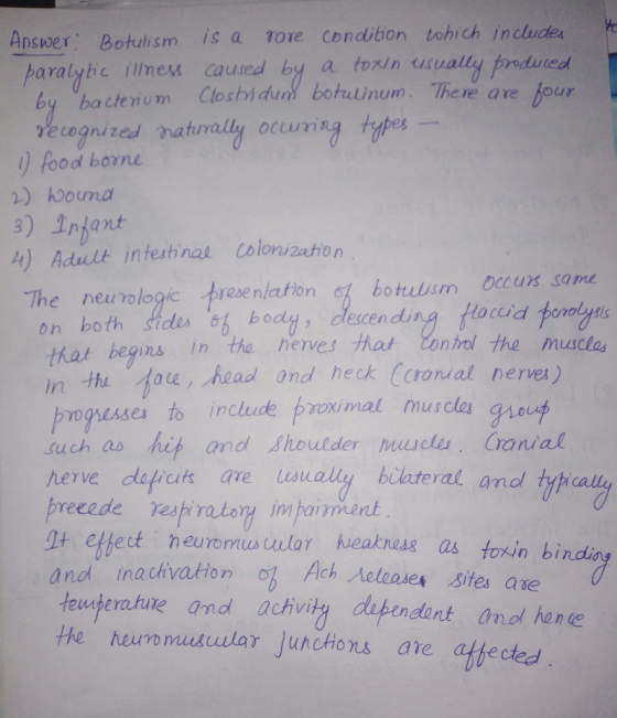 Ansuwer Botulism is a ore Condition tohich include paralyhc illness caued by a torin usually prdureol by bactenom Closhidun botdnum. There are four vecognized naturally occumig es food borne 2) wouma 3) Infant 4) Adult inteshina colonizetion botulsm ocurs same rves hot Conrol the musclas The newrologic presentaton on both Sides st bodl dlecen that begins in tho he acud n the Aoe head and heck (oranial nerves) mguses to include pzoimal musclas such as hit and Shoulder masclu, Cranial herve dafrcit are usually bilateral and tyh preeede respiatory impaiment + ehect neuromuswar heakness as toxin bindi anol inachvatton 1 Ach teuaperature and achiv neloases sites ae teuperatute the heuromusular juncHons are athectea ndant anof hance
