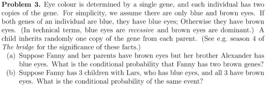 Problem 3. Eye colour is determined by a single gene, and each individual has two copies of the gene. For simplicity, we assume there are only blue and brown eyes. If both genes of an individual are blue, they have blue eyes; Otherwise they have brown eyes. (In technical terms, blue eyes are recessive and brown eyes are dominant.) A child inherits randomly one copy of the gene from each parent. (See e.g. season 4 of The bridge for the significance of these facts.) (a) Suppose Fanny and her parents have brown eyes but her brother Alexander has blue eyes. What is the conditional probability that Fanny has two brown genes? b) Suppose Fanny has 3 children with Lars, who has blue eyes, and all 3 have brown eyes. What is the conditional probability of the same event?