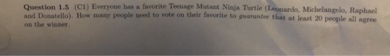 Question 1.5 (C1) Everyone has a favorite Teenage Mutant Ninja Turtle (Leonardo, Michelangelo, Raphael and Donatello). How many people need to vote on their favorite to guarantee that at least 20 peopl on the winner. e all agree