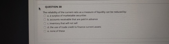 QUESTION 38 The reliability of the current ratio as a measure of liquidity can be reduced by: a. a surplus of marketable secu