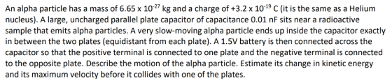 An alpha particle has a mass of 6.65 x 1027 kg and a charge of +3.2 x 1019 C (it is the same as a Helium nucleus). A large, uncharged parallel plate capacitor of capacitance 0.01 nF sits near a radioactive sample that emits alpha particles. A very slow-moving alpha particle ends up inside the capacitor exactly in between the two plates (equidistant from each plate). A 1.5V battery is then connected across the capacitor so that the positive terminal is connected to one plate and the negative terminal is connected to the opposite plate. Describe the motion of the alpha particle. Estimate its change in kinetic energy and its maximum velocity before it collides with one of the plates.