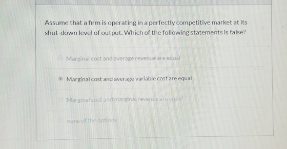 Assume that a firm is operating in a perfectly competitive market at its shut-down level of output. Which of the following st
