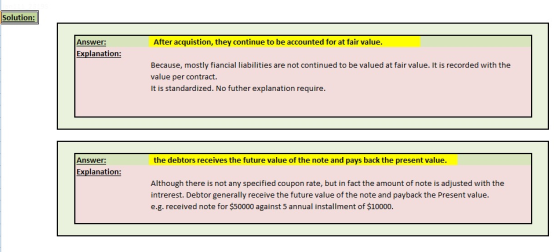 Solution: Answer: After acquistion, they continue to be accounted for at fair value Explanation: Because, mostly fiancial liabilities are not continued to be valued at fair value. It is recorded with the value per contract. It is standardized. No futher explanation require. Answer: the debtors receives the future value of the note and pays back the present value Explanation: Although there is not any specified coupon rate, but in fact the amount of note is adjusted with the intrerest. Debtor generally receive the future value of the note and payback the Present value. e.g. received note for $50000 against 5 annual installment of $10000