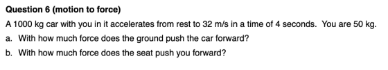Question 6 (motion to force) A 1000 kg car with you in it accelerates from rest to 32 m/s in a time of 4 seconds. You are 50 kg. a. With how much force does the ground push the car forward? b. With how much force does the seat push you forward?
