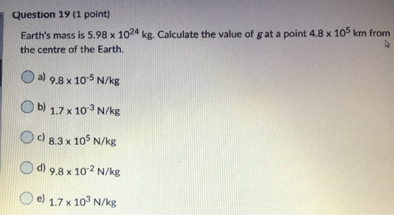Question 19 (1 point) Earths mass is 5.98 x 1024 kg. Calculate the value of g at a point 4.8 x 105 km from the centre of the