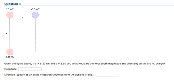 Question 1 10 nC -10 nC 5.0 nC Given the figure above, if a = 5.20 cm and b = 3.90 cm, what would be the force (both magnitude and direction) on the 5.0 nC charge? Magnitude Direction (specify as an angle measured clockwise from the positive x-axis):