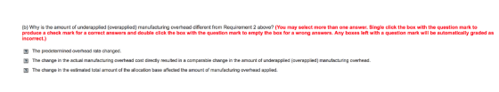 (b) Why is the amount of underapplied (overapplied) manufacturing overhead different from Requirement 2 above? (You may select more than one answer. Single click the box with the question mark to produce a check mark for a correct answers and double click the box with the question mark to empty the box for a wrong answers. Any boxes left with a question mark will be automatically graded as incorrect.) The predetermined overhead rate changed. 囝The change in the actual manufacturing overhead cost directly resulted in a comparable change in the amount of underappled overapplied manufacturing overhead. The change in the estimated total amount of the allocation base affected the amount of manufacturing overhead applied