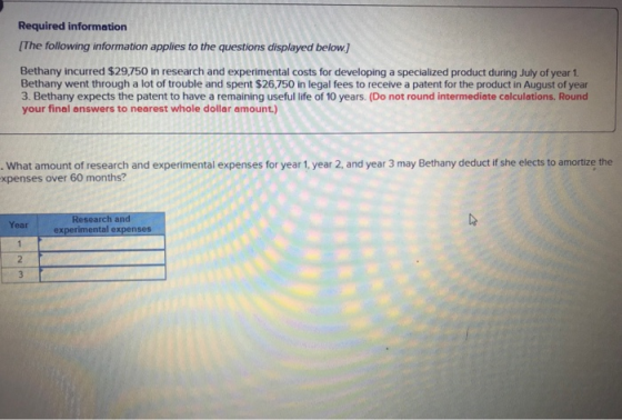 Required information The following information applies to the questions displayed below.] Bethany incurred $29,750 in research and experimental costs for developing a specialized product during July of year 1 Bethany went through a lot of trouble and spent $26,750 in legal fees to receive a patent for the product in August of year 3. Bethany expects the patent to have a remaining useful life of 10 years. (Do not round intermediate calculations. Round your final answers to nearest whole dollar amount.) . What amount of research and experimental expenses for year 1, year 2, and year 3 may Bethany deduct if she elects to amortize the xpenses over 60 months? Research and experimental expenses Year