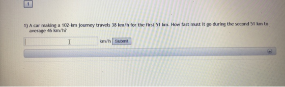 1) A car making a 102- km journey travels 38 km/h for the first 51 km. How fast must it go during the second 51 km to average 46 km/h? km/h Submit