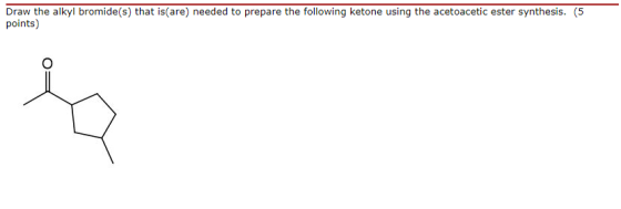 Draw the alkyl bromide(s) that is(are) needed to prepare the following ketone using the acetoacetic ester synthesis. (5 point