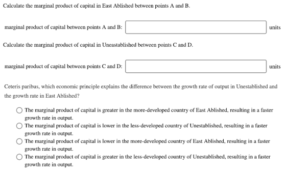 Calculate the marginal product of capital in East Ablished between points A and B. marginal product of capital between points A and B: units Calculate the marginal product of capital in Uneastablished between points C and D marginal product of capital between points C and D: units Ceteris paribus, which economic principle explains the difference between the growth rate of output in Unestablished and the growth rate in East Ablished? O The marginal product of capital is greater in the more-developed country of East Ablished, resulting in a faster O The marginal product of capital is lower in the less-developed country of Unestablished, resulting in a faster OThe marginal product of capital is lower in the more-developed country of East Ablished, resulting in a faster OThe marginal product of capital is greater in the less-developed country of Unestablished, resulting in a faster growth rate in output. growth rate in output. growth rate in output. growth rate in output.