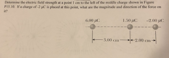 Determine the electric field strength at a point 1 cm to the left of the middle charge shown in Figure P15.10. Ifa charge of-2 μC is placed at this point, what are the magnitude and direction of the force on it? 6.00 μC 1.50 uC -2.00 uC 3.00 cm 2.00 cm