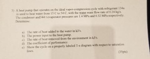 5) A heat pump that operates on the ideal vapar-compression cycle with refrigerant 134a is used to heat water from 15 C to 54 C. with the water mass flow rate of 0.24 kgs. The condenser and344 t evaporator pressures are 1.4 MPa and 0.32 MPa respectively Detcrmine a) The rate of heat added to the water in kJ/s. b) The power input to the heat pump c) The rate of heat removed from the environment in kJ/s d) The coefficient of pertormance. e) Show the cycle on a properly labeled T-s diagram with respect to saturation lines. (35pts)