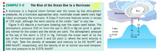 EXAMPLE 5-9 The Rise of the 0cean Due to a Hurricane A hurricane is a tropical storm formed over the ocean by low atmcspheric pressures. As a hurricane approaches land, inordinate ocean swells (very high tides) accompany the hurricane. A Class-5 hurricane features winds in excess of 155 mph, although the wind velocity at the center eye is very low. Hurricane Figure 5-43 depicts a hurricane hovering over the ocean swell below. The atmospheric pressure 200 mi from the eye is 30.0 in Hg (at point ї, gener- ally normal for the ocean) and the winds are calm. The atmospheric pressure at the eye of the storm is 22.0 in Hg. Estimate the ocean swell at (a) the evel eye of the hurricane at point 3 and (b) point 2, where the wind velocity is 155 mph. Take the density of seawater and mercury to be 64 lbm/ft and 848 lbm/ft3, respectively, and the density of air at normal sea-level tempera- ture and pressure to be 0.076 Ibm/ft3 Calm ocean Ocean