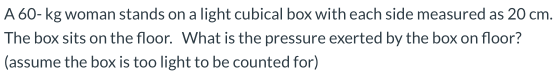 A 60-kg woman stands on a light cubical box with each side measured as 20 cm. The box sits on the floor. What is the pressure