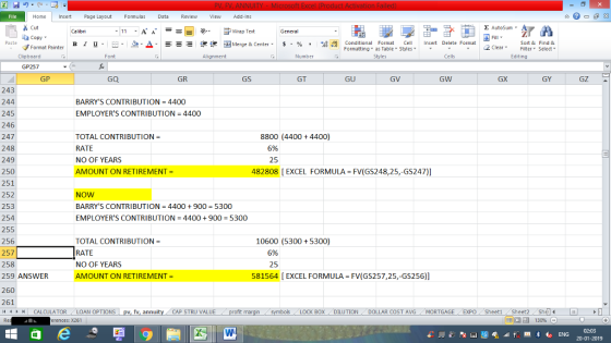 Home nert Page Layout Formulas Data Review View dd-Ins Cut Σ AutoSum Calibri ー E ゴWrap Text General aCopy в 1 프 .-. a-Δ. : r_一 逻锂函Merge & Center. $, % , 弼鼎 Paste Conditional Format CeInsert Delete Format Formatting, as Table w styles. ▼ ㆆ ▼ Sort &Find & 2 ClearFe Select Edting Format Painter Clipboard Font Alignment Number Styles Cells GP257 GP GQ GR GS GT GU GV GW GX GY GZ ▲ 243 244 245 246 247 248 249 250 251 252 253 254 255 256 257 258 259 ANSWER 260 261 1 CALCULATOR , LOAN OPTIONS | BARRYS CONTRIBUTION = 4400 EMPLOYERS CONTRIBUTION = 4400 8800 (4400 + 4400) TOTAL CONTRIBUTION RATE NO OF YEARS AMOUNT ON RETIREMENT- 6% 25 482808 [ EXCEL FORMULA FV(GS248,25,-GS247)] NOW BARRYS CONTRIBUTION 4400+900 5300 EMPLOYERS CONTRIBUTION 4400900 5300 TOTAL CONTRIBUTION- RATE NO OF YEARS AMOUNT ON RETIREMENT 10600 (5300 +5300) 6% 25 581564 [EXCEL FORMULA FV(GS257,25,-GS256)] CAP STRU VALUE LOCK BOXDILUTION DOLLAR COST AVGMORTGAGE EXPO Sheeti Sheet2She 福 130% rences: x261 02:03