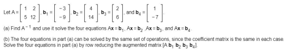4 Let A12 and b4 14 (a) Find A-1 and use it solve the four equations Ax-b1, Ax b2 Ax b3, and Ax b4 (b) The four equations in part (a) can be solved by the same set of operations, since the coefficient matrix is the same in each case Solve the four equations in part (a) by row reducing the augmented matrix [A bj b2 b3 b4