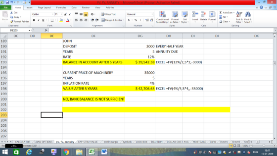 Home nert Page Layout Formulas Data Review View dd-Ins Cut E AutoSum Calibri General ta copy. в 1 프 . Ej-., Δ. 遑锂函Merge & Center. $, % , Insert Delete Format Paste 弼,8 conditional Format . Cell Formatting, as Table w styles. Sort &Find & 2 ClearFe Select Edting Format Painter ▼ ㆆ ▼ Clipboard DE203 DC Font Alignment Number Styles Cells DE DF DG DH DI DJ DK 189 190 191 192 193 194 195 196 197 198 199 200 201 202 203 204 205 206 207 11 1 トーCALCULATOR ( LOAN OPTIONS | pv, fv, annuity i CAP STRU VALUE OHN DEPOSIT YEARS RATE BALANCE IN ACCOUNT AFTER 5 YEARS 3000 EVERY HALF YEAR 5 ANNUITY DUE 12% $ 39,542.38 EXCEL-FV( 12%/2,5*2,-3000) CURRENT PRICE OF MACHINERY YEARS INFLATION RATE VALUE AFTER 5 35000 4% ARS42,706.65 EXCEL-FV(4%/4,5*4,-35000) NO, BANK BALANCE IS NOT SUFFICIENT BOX DILUTION- DOLLAR COST AVG·MORTGAGE.. EXPO Sheet1 . Sheet2. Sh4( rences: x261 18:11 15-01-2019