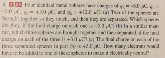 4. E GO Four identical metal spheres have charges of qA 8.0 uC, qB -2.0 μC, qc_ +5.0 μC, and q,-+1 brought together so they touch, and then they are separated. Which spheres are they, if the final charge on each one is +5.0 C ner, which three spheres are brought together and then separated, if the final charge on each of the three is +3.0 μC? (c) The final charge on each of the three separated spheres in part (b) is +3.0 HC. How many electrons would have to be added to one of these spheres to make it electrically neutral? 2.0 uC. (a) Two of the spheres are