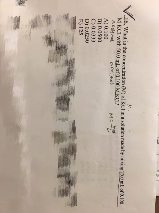 16. What is the concentration (M) of KCl in a solution made by mixing 25.0mlL ofo,100 at is the concentration (M) of KCI in a solution made by mixing 25.0 mL of 0.100 M KCI with 500 mL of 0.100 MKCI? 0.00」Thol A) 0.100 B) 0.0500 C) 0.0333 D) 0.0250 E) 125